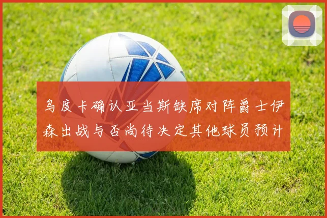 乌度卡确认亚当斯缺席对阵爵士伊森出战与否尚待决定其他球员预计均能参赛