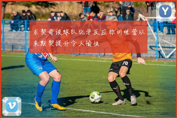 东契奇谈球队化学反应称训练营以来默契提升令人愉快