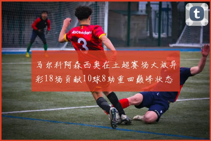 马尔科阿森西奥在土超赛场大放异彩18场贡献10球8助重回巅峰状态