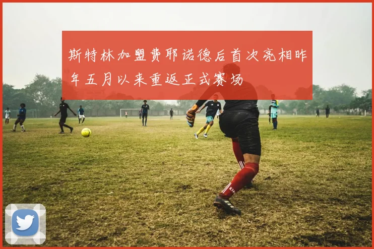 斯特林加盟费耶诺德后首次亮相昨年五月以来重返正式赛场